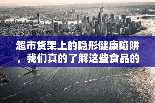 超市货架上的隐形健康陷阱，我们真的了解这些食品的选择吗？