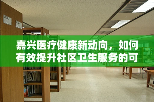 嘉兴医疗健康新动向，如何有效提升社区卫生服务的可及性与质量？