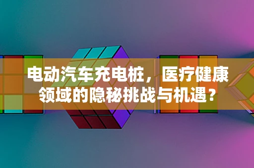 电动汽车充电桩，医疗健康领域的隐秘挑战与机遇？