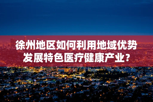 徐州地区如何利用地域优势发展特色医疗健康产业？