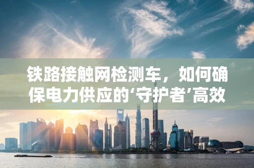 铁路接触网检测车，如何确保电力供应的‘守护者’高效运行？