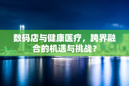 数码店与健康医疗，跨界融合的机遇与挑战？