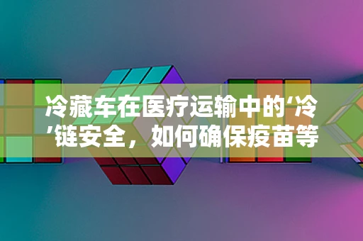 冷藏车在医疗运输中的‘冷’链安全，如何确保疫苗等医疗物资的稳定？