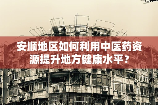 安顺地区如何利用中医药资源提升地方健康水平？