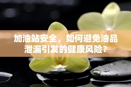 加油站安全，如何避免油品泄漏引发的健康风险？