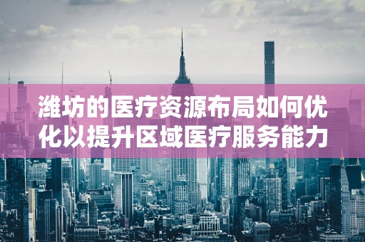 潍坊的医疗资源布局如何优化以提升区域医疗服务能力？
