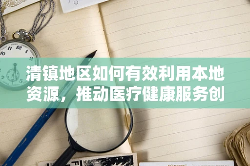 清镇地区如何有效利用本地资源，推动医疗健康服务创新？