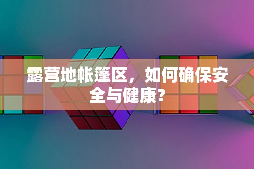 露营地帐篷区，如何确保安全与健康？
