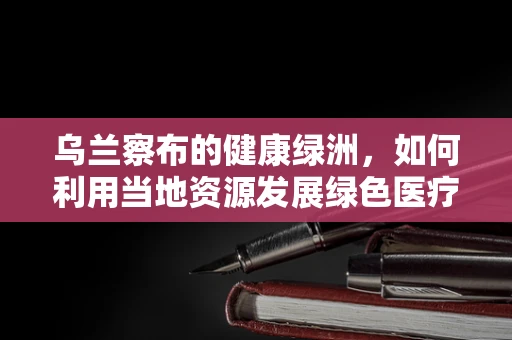 乌兰察布的健康绿洲，如何利用当地资源发展绿色医疗旅游？