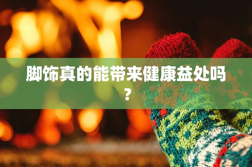 脚饰真的能带来健康益处吗？