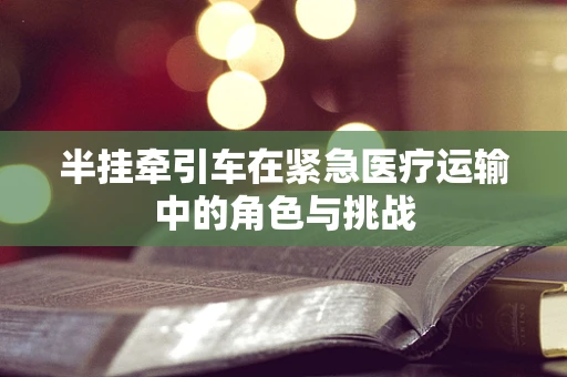 半挂牵引车在紧急医疗运输中的角色与挑战