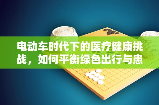 电动车时代下的医疗健康挑战，如何平衡绿色出行与患者安全？