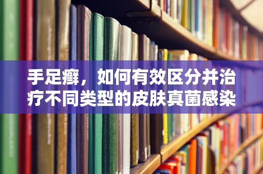 手足癣，如何有效区分并治疗不同类型的皮肤真菌感染？