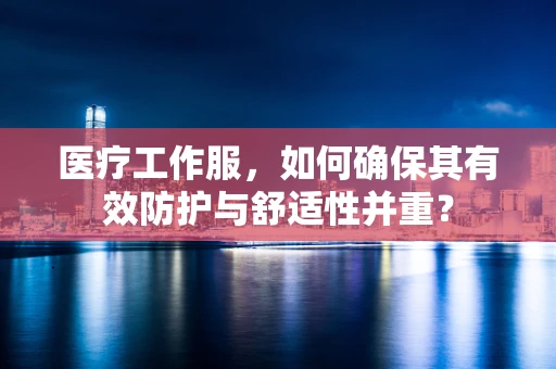 医疗工作服，如何确保其有效防护与舒适性并重？