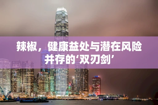 辣椒，健康益处与潜在风险并存的‘双刃剑’