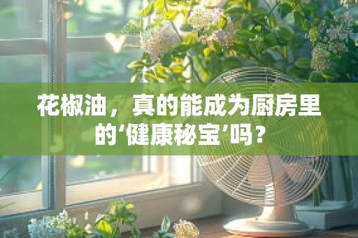花椒油，真的能成为厨房里的‘健康秘宝’吗？