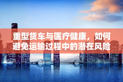 重型货车与医疗健康，如何避免运输过程中的潜在风险？