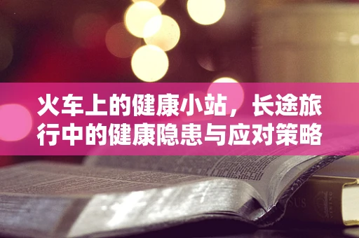 火车上的健康小站，长途旅行中的健康隐患与应对策略