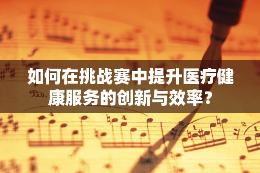 如何在挑战赛中提升医疗健康服务的创新与效率？