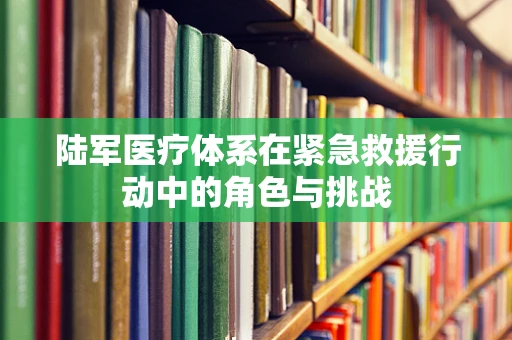 陆军医疗体系在紧急救援行动中的角色与挑战
