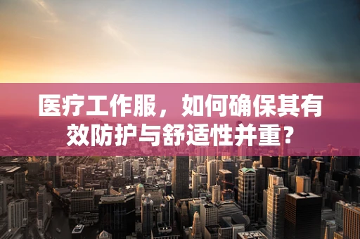 医疗工作服，如何确保其有效防护与舒适性并重？