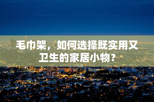 毛巾架，如何选择既实用又卫生的家居小物？