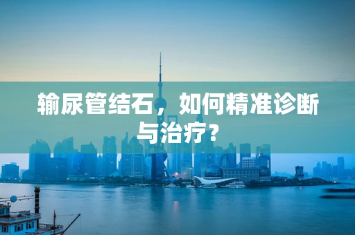 输尿管结石，如何精准诊断与治疗？