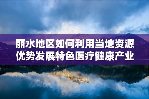 丽水地区如何利用当地资源优势发展特色医疗健康产业？