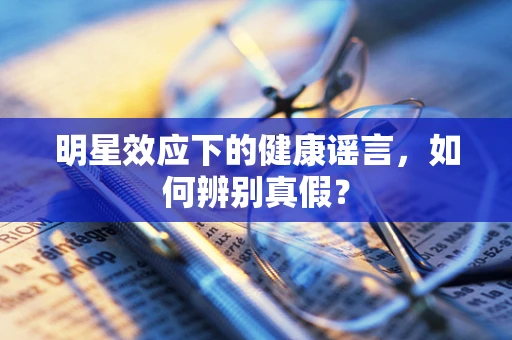 明星效应下的健康谣言，如何辨别真假？