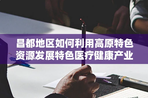 昌都地区如何利用高原特色资源发展特色医疗健康产业？
