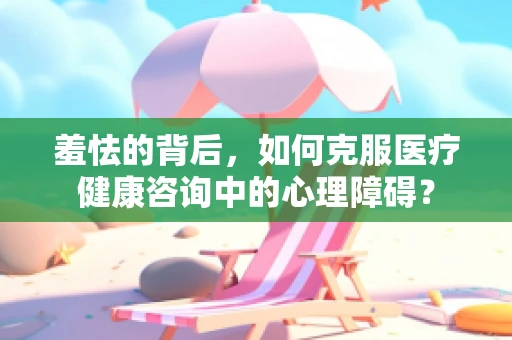 羞怯的背后，如何克服医疗健康咨询中的心理障碍？