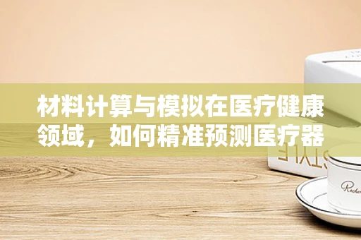 材料计算与模拟在医疗健康领域，如何精准预测医疗器械的生物相容性？