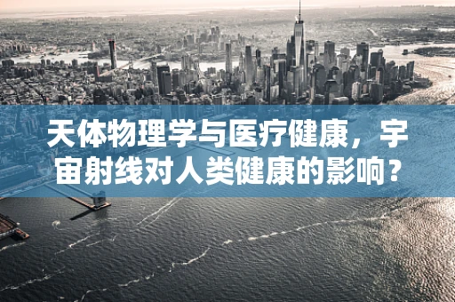 天体物理学与医疗健康，宇宙射线对人类健康的影响？