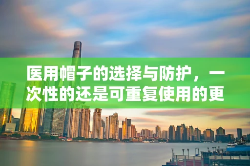 医用帽子的选择与防护，一次性的还是可重复使用的更优？