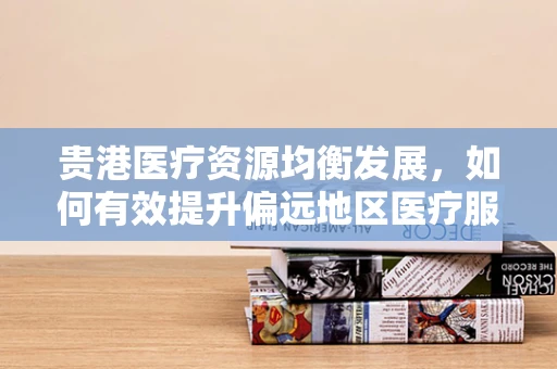 贵港医疗资源均衡发展，如何有效提升偏远地区医疗服务质量？