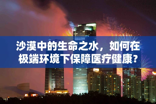 沙漠中的生命之水，如何在极端环境下保障医疗健康？