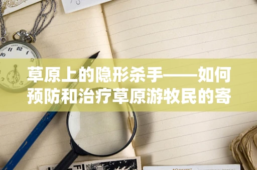草原上的隐形杀手——如何预防和治疗草原游牧民的寄生虫病？