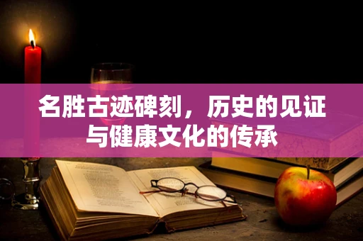 名胜古迹碑刻，历史的见证与健康文化的传承