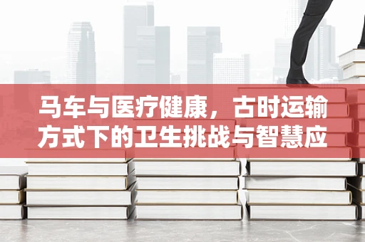 马车与医疗健康，古时运输方式下的卫生挑战与智慧应对