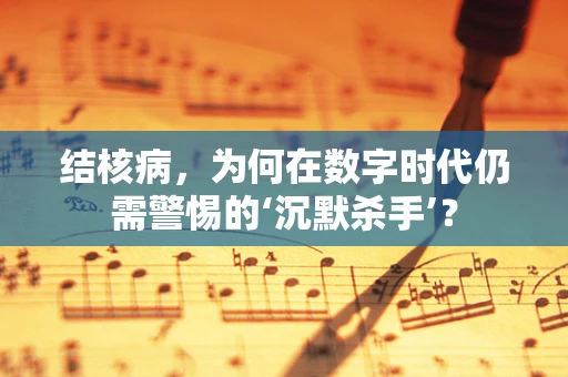 结核病，为何在数字时代仍需警惕的‘沉默杀手’？