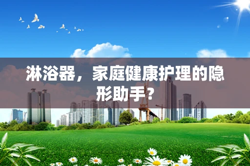 淋浴器，家庭健康护理的隐形助手？