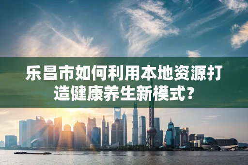 乐昌市如何利用本地资源打造健康养生新模式？