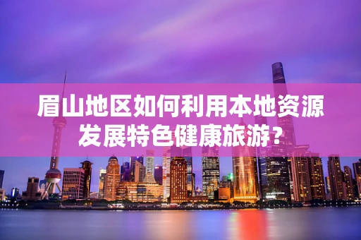 眉山地区如何利用本地资源发展特色健康旅游？