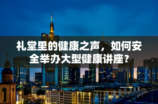 礼堂里的健康之声，如何安全举办大型健康讲座？