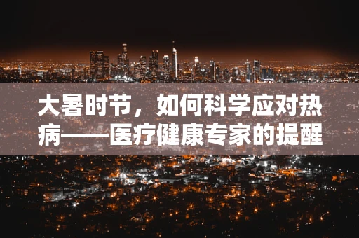 大暑时节，如何科学应对热病——医疗健康专家的提醒
