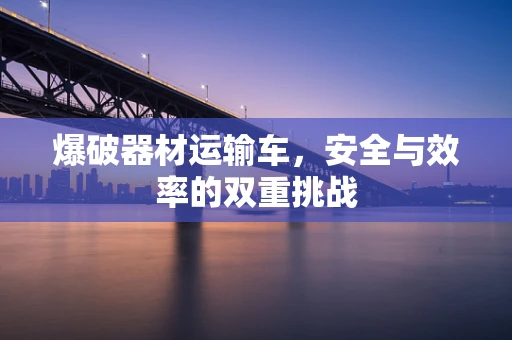爆破器材运输车，安全与效率的双重挑战