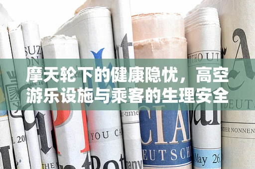 摩天轮下的健康隐忧，高空游乐设施与乘客的生理安全