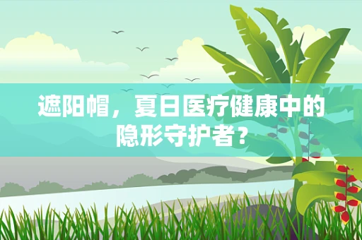 遮阳帽，夏日医疗健康中的隐形守护者？