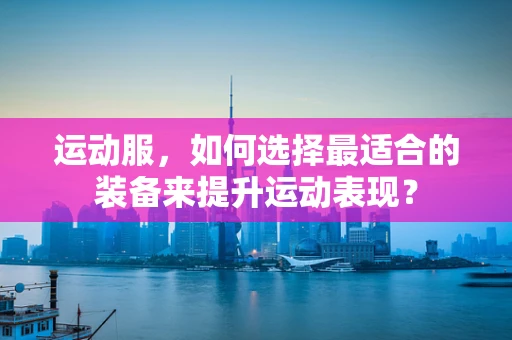 运动服，如何选择最适合的装备来提升运动表现？