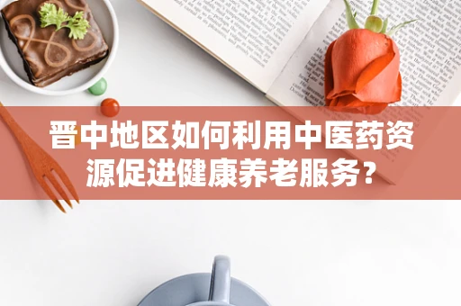 晋中地区如何利用中医药资源促进健康养老服务？